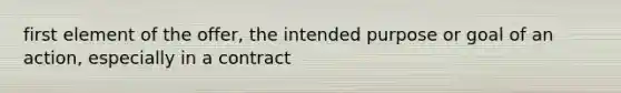 first element of the offer, the intended purpose or goal of an action, especially in a contract