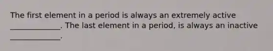 The first element in a period is always an extremely active _____________. The last element in a period, is always an inactive _____________.