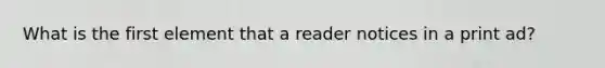 What is the first element that a reader notices in a print ad?