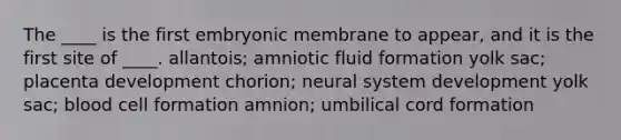 The ____ is the first embryonic membrane to appear, and it is the first site of ____. allantois; amniotic fluid formation yolk sac; placenta development chorion; neural system development yolk sac; blood cell formation amnion; umbilical cord formation