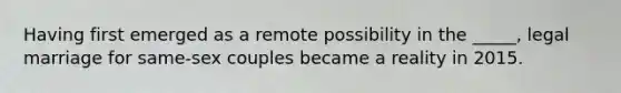 Having first emerged as a remote possibility in the _____, legal marriage for same-sex couples became a reality in 2015.
