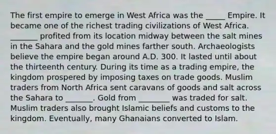 The first empire to emerge in West Africa was the _____ Empire. It became one of the richest trading civilizations of West Africa. _______ profited from its location midway between the salt mines in the Sahara and the gold mines farther south. Archaeologists believe the empire began around A.D. 300. It lasted until about the thirteenth century. During its time as a trading empire, the kingdom prospered by imposing taxes on trade goods. Muslim traders from North Africa sent caravans of goods and salt across the Sahara to _______. Gold from ________ was traded for salt. Muslim traders also brought Islamic beliefs and customs to the kingdom. Eventually, many Ghanaians converted to Islam.