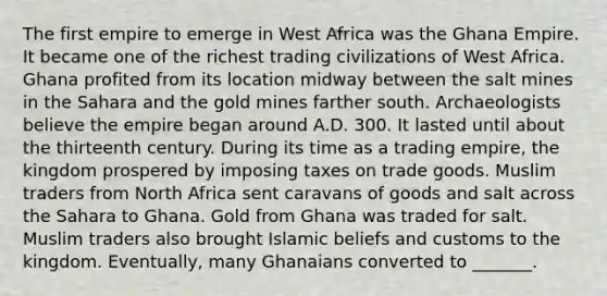 The first empire to emerge in West Africa was the Ghana Empire. It became one of the richest trading civilizations of West Africa. Ghana profited from its location midway between the salt mines in the Sahara and the gold mines farther south. Archaeologists believe the empire began around A.D. 300. It lasted until about the thirteenth century. During its time as a trading empire, the kingdom prospered by imposing taxes on trade goods. Muslim traders from North Africa sent caravans of goods and salt across the Sahara to Ghana. Gold from Ghana was traded for salt. Muslim traders also brought Islamic beliefs and customs to the kingdom. Eventually, many Ghanaians converted to _______.