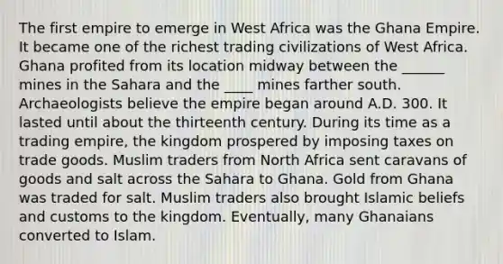 The first empire to emerge in West Africa was the Ghana Empire. It became one of the richest trading civilizations of West Africa. Ghana profited from its location midway between the ______ mines in the Sahara and the ____ mines farther south. Archaeologists believe the empire began around A.D. 300. It lasted until about the thirteenth century. During its time as a trading empire, the kingdom prospered by imposing taxes on trade goods. Muslim traders from North Africa sent caravans of goods and salt across the Sahara to Ghana. Gold from Ghana was traded for salt. Muslim traders also brought Islamic beliefs and customs to the kingdom. Eventually, many Ghanaians converted to Islam.