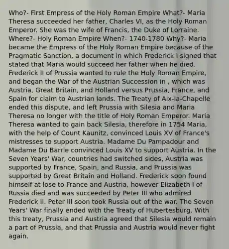 Who?- First Empress of the Holy Roman Empire What?- Maria Theresa succeeded her father, Charles VI, as the Holy Roman Emperor. She was the wife of Francis, the Duke of Lorraine. Where?- Holy Roman Empire When?- 1740-1780 Why?- Maria became the Empress of the Holy Roman Empire because of the Pragmatic Sanction, a document in which Frederick I signed that stated that Maria would succeed her father when he died. Frederick II of Prussia wanted to rule the Holy Roman Empire, and began the War of the Austrian Succession in , which was Austria, Great Britain, and Holland versus Prussia, France, and Spain for claim to Austrian lands. The Treaty of Aix-la-Chapelle ended this dispute, and left Prussia with Silesia and Maria Theresa no longer with the title of Holy Roman Emperor. Maria Theresa wanted to gain back Silesia, therefore in 1754 Maria, with the help of Count Kaunitz, convinced Louis XV of France's mistresses to support Austria. Madame Du Pampadour and Madame Du Barrie convinced Louis XV to support Austria. In the Seven Years' War, countries had switched sides, Austria was supported by France, Spain, and Russia, and Prussia was supported by Great Britain and Holland. Frederick soon found himself at lose to France and Austria, however Elizabeth I of Russia died and was succeeded by Peter III who admired Frederick II. Peter III soon took Russia out of the war. The Seven Years' War finally ended with the Treaty of Hubertesburg. With this treaty, Prussia and Austria agreed that Silesia would remain a part of Prussia, and that Prussia and Austria would never fight again.