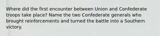 Where did the first encounter between Union and Confederate troops take place? Name the two Confederate generals who brought reinforcements and turned the battle into a Southern victory.