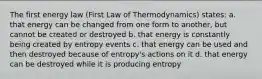 The first energy law (First Law of Thermodynamics) states: a. that energy can be changed from one form to another, but cannot be created or destroyed b. that energy is constantly being created by entropy events c. that energy can be used and then destroyed because of entropy's actions on it d. that energy can be destroyed while it is producing entropy