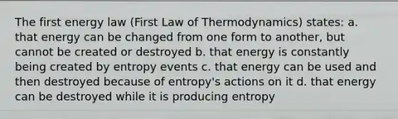 The first energy law (First Law of Thermodynamics) states: a. that energy can be changed from one form to another, but cannot be created or destroyed b. that energy is constantly being created by entropy events c. that energy can be used and then destroyed because of entropy's actions on it d. that energy can be destroyed while it is producing entropy