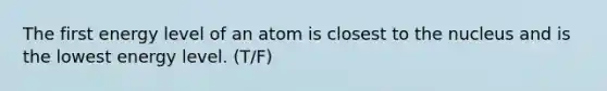 The first energy level of an atom is closest to the nucleus and is the lowest energy level. (T/F)