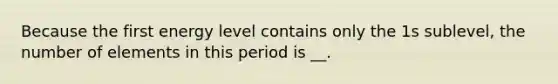 Because the first energy level contains only the 1s sublevel, the number of elements in this period is __.