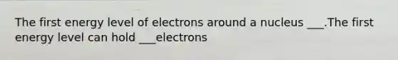 The first energy level of electrons around a nucleus ___.The first energy level can hold ___electrons