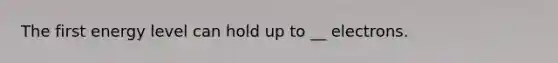 The first energy level can hold up to __ electrons.