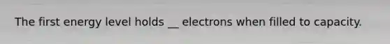 The first energy level holds __ electrons when filled to capacity.