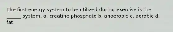 The first energy system to be utilized during exercise is the ______ system. a. creatine phosphate b. anaerobic c. aerobic d. fat
