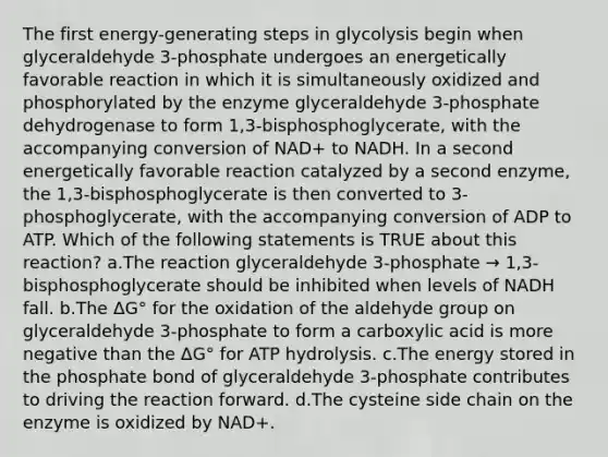 The first energy-generating steps in glycolysis begin when glyceraldehyde 3-phosphate undergoes an energetically favorable reaction in which it is simultaneously oxidized and phosphorylated by the enzyme glyceraldehyde 3-phosphate dehydrogenase to form 1,3-bisphosphoglycerate, with the accompanying conversion of NAD+ to NADH. In a second energetically favorable reaction catalyzed by a second enzyme, the 1,3-bisphosphoglycerate is then converted to 3-phosphoglycerate, with the accompanying conversion of ADP to ATP. Which of the following statements is TRUE about this reaction? ​a.​The reaction glyceraldehyde 3-phosphate → 1,3-bisphosphoglycerate should be inhibited when levels of NADH fall. ​b.​The ΔG° for the oxidation of the aldehyde group on glyceraldehyde 3-phosphate to form a carboxylic acid is more negative than the ΔG° for ATP hydrolysis. ​c.​The energy stored in the phosphate bond of glyceraldehyde 3-phosphate contributes to driving the reaction forward. ​d.​The cysteine side chain on the enzyme is oxidized by NAD+.