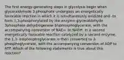 The first energy-generating steps in glycolysis begin when glyceraldehyde 3-phosphate undergoes an energetically favorable reaction in which it is simultaneously oxidized and -to form 1,3-phosphorylated by the enzyme glyceraldehyde 3phosphate dehydrogenase bisphosphoglycerate, with the accompanying conversion of NAD+ to NADH. In a second energetically favorable reaction catalyzed by a second enzyme, the 1,3- bisphosphoglycerate is then converted to 3-phosphoglycerate, with the accompanying conversion of ADP to ATP. Which of the following statements is true about this reaction?