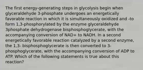 The first energy-generating steps in glycolysis begin when glyceraldehyde 3-phosphate undergoes an energetically favorable reaction in which it is simultaneously oxidized and -to form 1,3-phosphorylated by the enzyme glyceraldehyde 3phosphate dehydrogenase bisphosphoglycerate, with the accompanying conversion of NAD+ to NADH. In a second energetically favorable reaction catalyzed by a second enzyme, the 1,3- bisphosphoglycerate is then converted to 3-phosphoglycerate, with the accompanying conversion of ADP to ATP. Which of the following statements is true about this reaction?