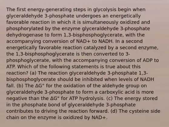 The first energy-generating steps in glycolysis begin when glyceraldehyde 3-phosphate undergoes an energetically favorable reaction in which it is simultaneously oxidized and phosphorylated by the enzyme glyceraldehyde 3-phosphate dehydrogenase to form 1,3-bisphosphoglycerate, with the accompanying conversion of NAD+ to NADH. In a second energetically favorable reaction catalyzed by a second enzyme, the 1,3-bisphosphoglycerate is then converted to 3-phosphoglycerate, with the accompanying conversion of ADP to ATP. Which of the following statements is true about this reaction? (a) The reaction glyceraldehyde 3-phosphate 1,3-bisphosphoglycerate should be inhibited when levels of NADH fall. (b) The ΔG° for the oxidation of the aldehyde group on glyceraldehyde 3-phosphate to form a carboxylic acid is more negative than the ΔG° for ATP hydrolysis. (c) The energy stored in the phosphate bond of glyceraldehyde 3-phosphate contributes to driving the reaction forward. (d) The cysteine side chain on the enzyme is oxidized by NAD+.