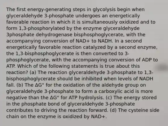 The first energy-generating steps in glycolysis begin when glyceraldehyde 3-phosphate undergoes an energetically favorable reaction in which it is simultaneously oxidized and to form 1,3-phosphorylated by the enzyme glyceraldehyde 3phosphate dehydrogenase bisphosphoglycerate, with the accompanying conversion of NAD+ to NADH. In a second energetically favorable reaction catalyzed by a second enzyme, the 1,3-bisphosphoglycerate is then converted to 3-phosphoglycerate, with the accompanying conversion of ADP to ATP. Which of the following statements is true about this reaction? (a) The reaction glyceraldehyde 3-phosphate to 1,3-bisphosphoglycerate should be inhibited when levels of NADH fall. (b) The ΔG° for the oxidation of the aldehyde group on glyceraldehyde 3-phosphate to form a carboxylic acid is more negative than the ΔG° for ATP hydrolysis. (c) The energy stored in the phosphate bond of glyceraldehyde 3-phosphate contributes to driving the reaction forward. (d) The cysteine side chain on the enzyme is oxidized by NAD+.