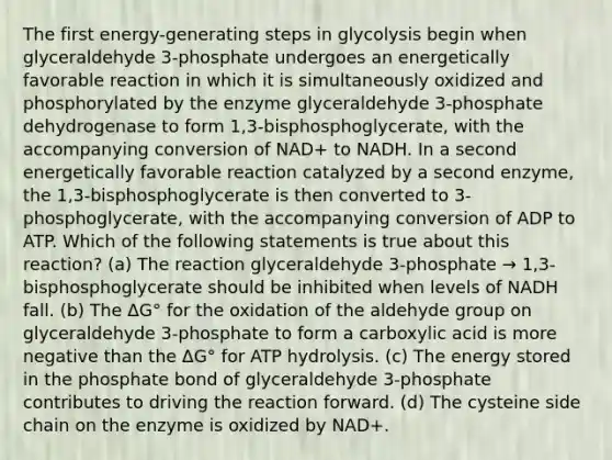 The first energy-generating steps in glycolysis begin when glyceraldehyde 3-phosphate undergoes an energetically favorable reaction in which it is simultaneously oxidized and phosphorylated by the enzyme glyceraldehyde 3-phosphate dehydrogenase to form 1,3-bisphosphoglycerate, with the accompanying conversion of NAD+ to NADH. In a second energetically favorable reaction catalyzed by a second enzyme, the 1,3-bisphosphoglycerate is then converted to 3-phosphoglycerate, with the accompanying conversion of ADP to ATP. Which of the following statements is true about this reaction? (a) The reaction glyceraldehyde 3-phosphate → 1,3-bisphosphoglycerate should be inhibited when levels of NADH fall. (b) The ΔG° for the oxidation of the aldehyde group on glyceraldehyde 3-phosphate to form a carboxylic acid is more negative than the ΔG° for ATP hydrolysis. (c) The energy stored in the phosphate bond of glyceraldehyde 3-phosphate contributes to driving the reaction forward. (d) The cysteine side chain on the enzyme is oxidized by NAD+.