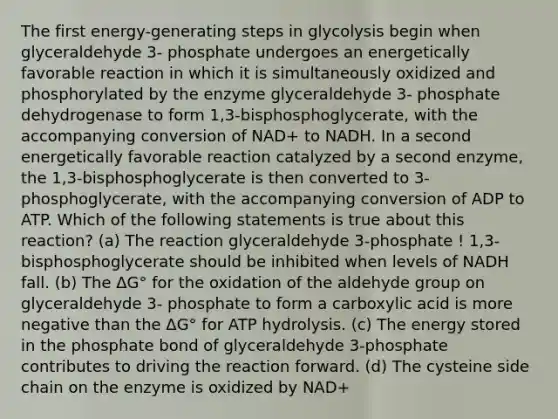 The first energy-generating steps in glycolysis begin when glyceraldehyde 3- phosphate undergoes an energetically favorable reaction in which it is simultaneously oxidized and phosphorylated by the enzyme glyceraldehyde 3- phosphate dehydrogenase to form 1,3-bisphosphoglycerate, with the accompanying conversion of NAD+ to NADH. In a second energetically favorable reaction catalyzed by a second enzyme, the 1,3-bisphosphoglycerate is then converted to 3-phosphoglycerate, with the accompanying conversion of ADP to ATP. Which of the following statements is true about this reaction? (a) The reaction glyceraldehyde 3-phosphate ! 1,3-bisphosphoglycerate should be inhibited when levels of NADH fall. (b) The ΔG° for the oxidation of the aldehyde group on glyceraldehyde 3- phosphate to form a carboxylic acid is more negative than the ΔG° for ATP hydrolysis. (c) The energy stored in the phosphate bond of glyceraldehyde 3-phosphate contributes to driving the reaction forward. (d) The cysteine side chain on the enzyme is oxidized by NAD+