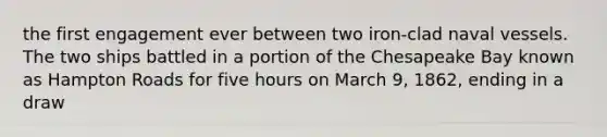 the first engagement ever between two iron-clad naval vessels. The two ships battled in a portion of the Chesapeake Bay known as Hampton Roads for five hours on March 9, 1862, ending in a draw