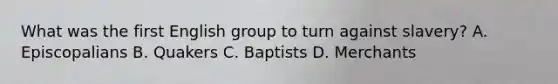 What was the first English group to turn against slavery? A. Episcopalians B. Quakers C. Baptists D. Merchants