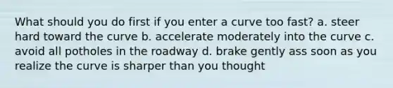 What should you do first if you enter a curve too fast? a. steer hard toward the curve b. accelerate moderately into the curve c. avoid all potholes in the roadway d. brake gently ass soon as you realize the curve is sharper than you thought