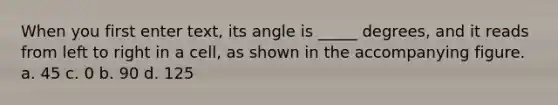 When you first enter text, its angle is _____ degrees, and it reads from left to right in a cell, as shown in the accompanying figure. a. 45 c. 0 b. 90 d. 125