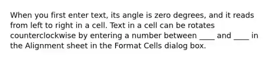 When you first enter text, its angle is zero degrees, and it reads from left to right in a cell. Text in a cell can be rotates counterclockwise by entering a number between ____ and ____ in the Alignment sheet in the Format Cells dialog box.