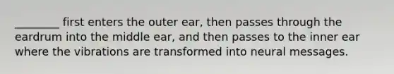 ________ first enters the outer ear, then passes through the eardrum into the middle ear, and then passes to the inner ear where the vibrations are transformed into neural messages.