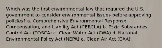 Which was the first environmental law that required the U.S. government to consider environmental issues before approving policies? a. Comprehensive Environmental Response, Compensation, and Liability Act (CERCLA) b. Toxic Substances Control Act (TOSCA) c. Clean Water Act (CWA) d. National Environmental Policy Act (NEPA) e. Clean Air Act (CAA)