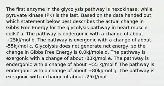 The first enzyme in the glycolysis pathway is hexokinase; while pyruvate kinase (PK) is the last. Based on the data handed out, which statement below best describes the actual change in Gibbs Free Energy for the glycolysis pathway in heart muscle cells? a. The pathway is endergonic with a change of about +25kJ/mol b. The pathway is exergonic with a change of about -55kJ/mol c. Glycolysis does not generate net energy, so the change in Gibbs Free Energy is 0.0kJ/mole d. The pathway is exergonic with a change of about -80kJ/mol e. The pathway is endergonic with a change of about +55 kJ/mol f. The pathway is endergonic with a change of about +80kJ/mol g. The pathway is exergonic with a change of about -25kJ/mol