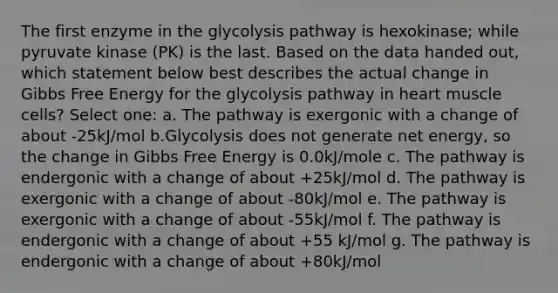 The first enzyme in the glycolysis pathway is hexokinase; while pyruvate kinase (PK) is the last. Based on the data handed out, which statement below best describes the actual change in Gibbs Free Energy for the glycolysis pathway in heart muscle cells? Select one: a. The pathway is exergonic with a change of about -25kJ/mol b.Glycolysis does not generate net energy, so the change in Gibbs Free Energy is 0.0kJ/mole c. The pathway is endergonic with a change of about +25kJ/mol d. The pathway is exergonic with a change of about -80kJ/mol e. The pathway is exergonic with a change of about -55kJ/mol f. The pathway is endergonic with a change of about +55 kJ/mol g. The pathway is endergonic with a change of about +80kJ/mol