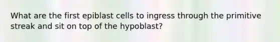 What are the first epiblast cells to ingress through the primitive streak and sit on top of the hypoblast?