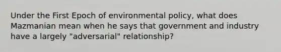 Under the First Epoch of environmental policy, what does Mazmanian mean when he says that government and industry have a largely "adversarial" relationship?