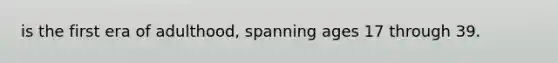 is the first era of adulthood, spanning ages 17 through 39.