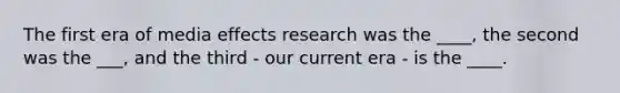 The first era of media effects research was the ____, the second was the ___, and the third - our current era - is the ____.