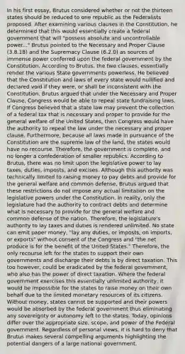 In his first essay, Brutus considered whether or not the thirteen states should be reduced to one republic as the Federalists proposed. After examining various clauses in the Constitution, he determined that this would essentially create a federal government that will "possess absolute and uncontrollable power..." Brutus pointed to the Necessary and Proper Clause (3.8.18) and the Supremacy Clause (6.2.0) as sources of immense power conferred upon the federal government by the Constitution. According to Brutus, the two clauses, essentially render the various State governments powerless. He believed that the Constitution and laws of every state would nullified and declared void if they were, or shall be inconsistent with the Constitution. Brutus argued that under the Necessary and Proper Clause, Congress would be able to repeal state fundraising laws. If Congress believed that a state law may prevent the collection of a federal tax that is necessary and proper to provide for the general welfare of the United States, then Congress would have the authority to repeal the law under the necessary and proper clause. Furthermore, because all laws made in pursuance of the Constitution are the supreme law of the land, the states would have no recourse. Therefore, the government is complete, and no longer a confederation of smaller republics. According to Brutus, there was no limit upon the legislative power to lay taxes, duties, imposts, and excises. Although this authority was technically limited to raising money to pay debts and provide for the general welfare and common defense, Brutus argued that these restrictions do not impose any actual limitation on the legislative powers under the Constitution. In reality, only the legislature had the authority to contract debts and determine what is necessary to provide for the general welfare and common defense of the nation. Therefore, the legislature's authority to lay taxes and duties is rendered unlimited. No state can emit paper money, "lay any duties, or imposts, on imports, or exports" without consent of the Congress and "the net produce is for the benefit of the United States." Therefore, the only recourse left for the states to support their own governments and discharge their debts is by direct taxation. This too however, could be eradicated by the federal government, who also has the power of direct taxation. Where the federal government exercises this essentially unlimited authority, it would be impossible for the states to raise money on their own behalf due to the limited monetary resources of its citizens. Without money, states cannot be supported and their powers would be absorbed by the federal government thus eliminating any sovereignty or autonomy left to the states. Today, opinions differ over the appropriate size, scope, and power of the Federal government. Regardless of personal views, it is hard to deny that Brutus makes several compelling arguments highlighting the potential dangers of a large national government.