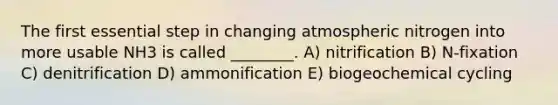 The first essential step in changing atmospheric nitrogen into more usable NH3 is called ________. A) nitrification B) N-fixation C) denitrification D) ammonification E) biogeochemical cycling