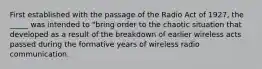 First established with the passage of the Radio Act of 1927, the _____ was intended to "bring order to the chaotic situation that developed as a result of the breakdown of earlier wireless acts passed during the formative years of wireless radio communication.