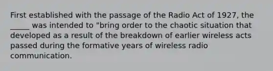 First established with the passage of the Radio Act of 1927, the _____ was intended to "bring order to the chaotic situation that developed as a result of the breakdown of earlier wireless acts passed during the formative years of wireless radio communication.