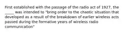 First established with the passage of the radio act of 1927, the _____ was intended to "bring order to the chaotic situation that developed as a result of the breakdown of earlier wireless acts passed during the formative years of wireless radio communication"