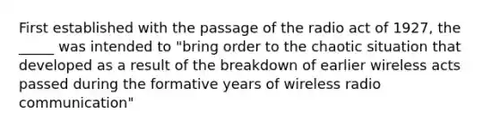 First established with the passage of the radio act of 1927, the _____ was intended to "bring order to the chaotic situation that developed as a result of the breakdown of earlier wireless acts passed during the formative years of wireless radio communication"