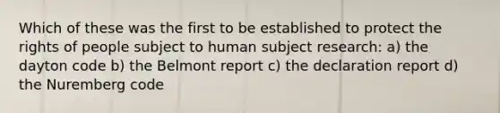 Which of these was the first to be established to protect the rights of people subject to human subject research: a) the dayton code b) the Belmont report c) the declaration report d) the Nuremberg code