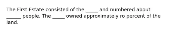 The First Estate consisted of the _____ and numbered about ______ people. The _____ owned approximately ro percent of the land.