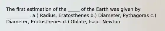 The first estimation of the _____ of the Earth was given by __________. a.) Radius, Eratosthenes b.) Diameter, Pythagoras c.) Diameter, Eratosthenes d.) Oblate, Isaac Newton