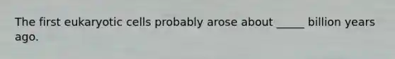 The first eukaryotic cells probably arose about _____ billion years ago.