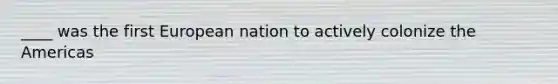 ____ was the first European nation to actively colonize the Americas