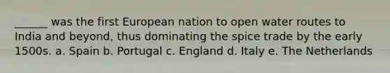 ______ was the first European nation to open water routes to India and beyond, thus dominating the spice trade by the early 1500s. a. Spain b. Portugal c. England d. Italy e. The Netherlands